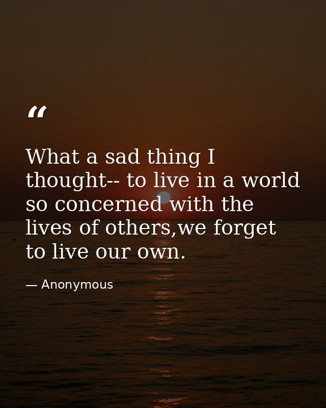 What a sad thing I thought-- to live in a world so concerned with the lives of others,we forget to live our own. — Anonymous