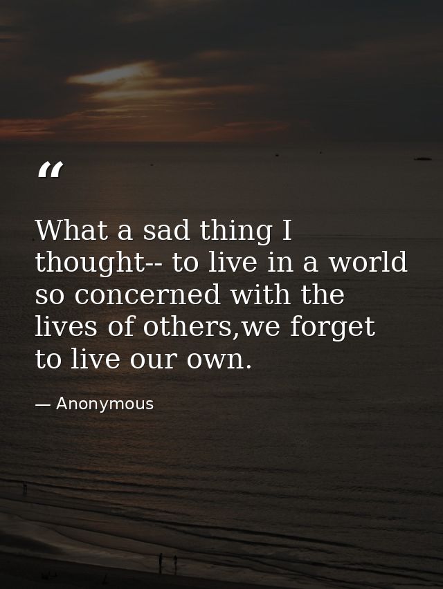 What a sad thing I thought-- to live in a world so concerned with the lives of others,we forget to live our own. — Anonymous