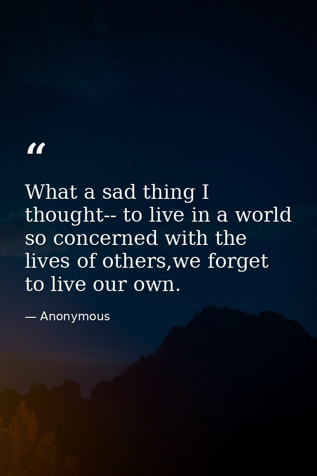 What a sad thing I thought-- to live in a world so concerned with the lives of others,we forget to live our own. — Anonymous