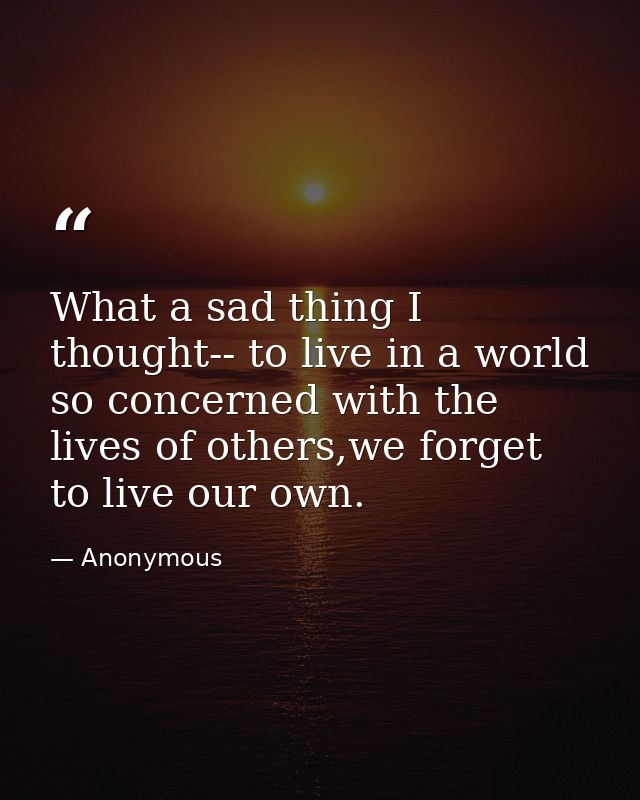 What a sad thing I thought-- to live in a world so concerned with the lives of others,we forget to live our own. — Anonymous