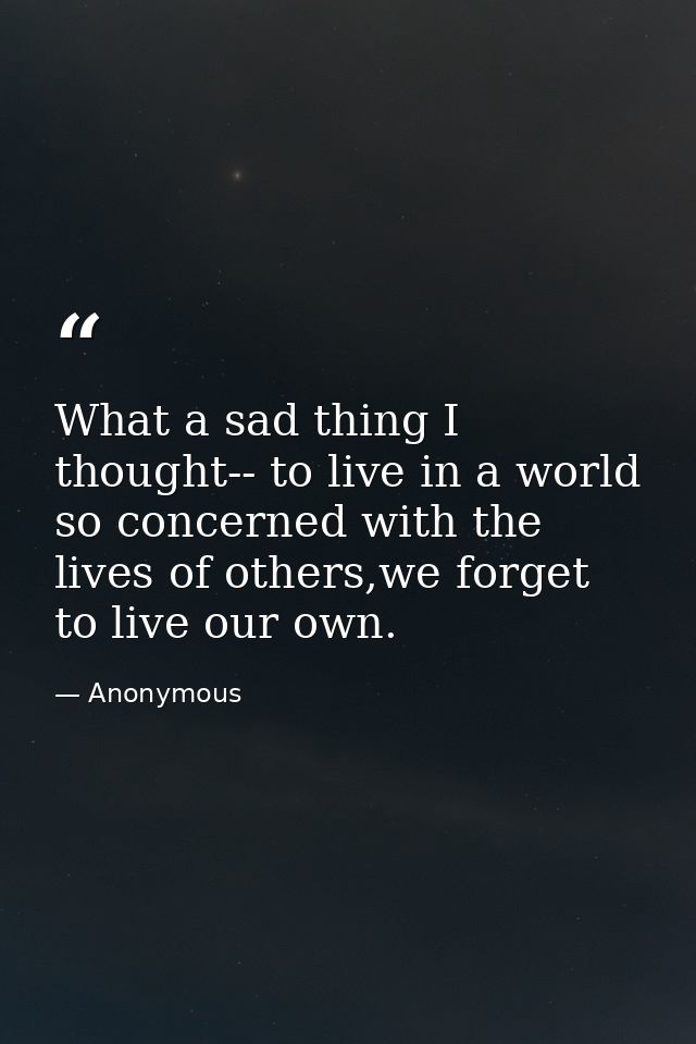 What a sad thing I thought-- to live in a world so concerned with the lives of others,we forget to live our own. — Anonymous