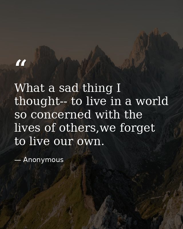 What a sad thing I thought-- to live in a world so concerned with the lives of others,we forget to live our own. — Anonymous
