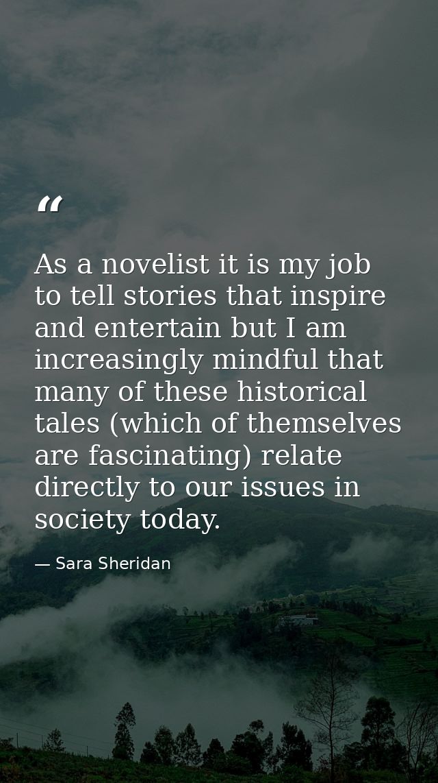 As a novelist it is my job to tell stories that inspire and entertain but I am increasingly mindful that many of these h — Sara Sheridan