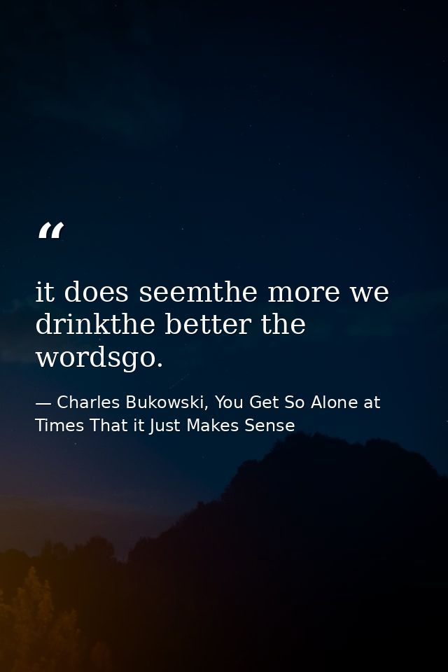 it does seemthe more we drinkthe better the wordsgo. — Charles Bukowski, You Get So Alone at Times That it Just Makes Sense
