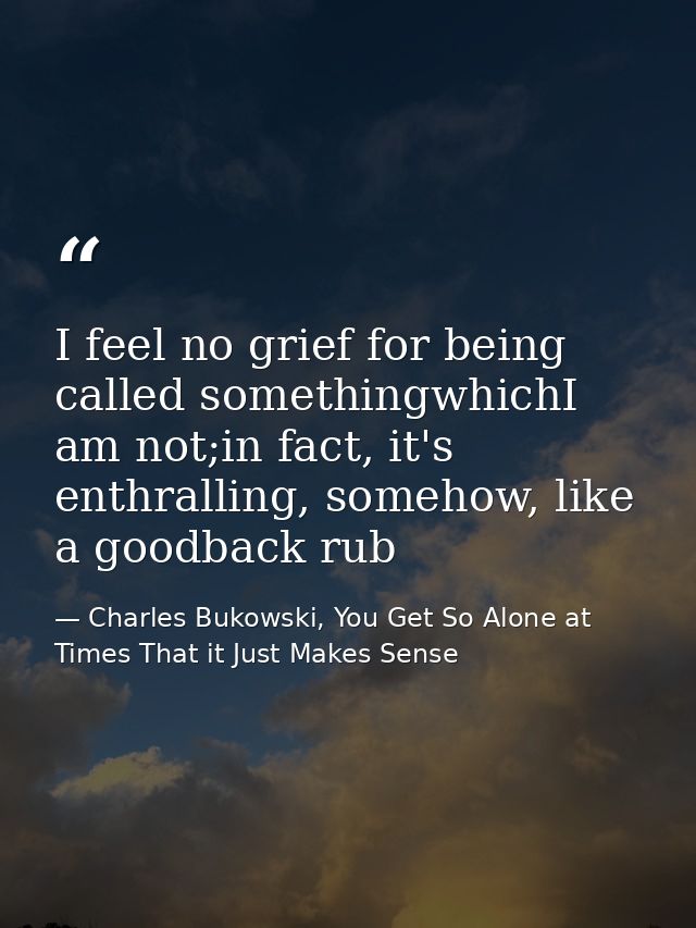 I feel no grief for being called somethingwhichI am not;in fact, it's enthralling, somehow, like a goodback rub — Charles Bukowski, You Get So Alone at Times That it Just Makes Sense