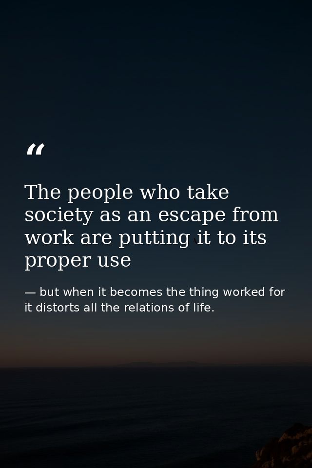 The people who take society as an escape from work are putting it to its proper use — but when it becomes the thing worked for it distorts all the relations of life.