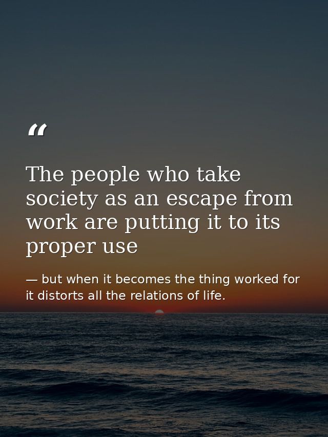 The people who take society as an escape from work are putting it to its proper use — but when it becomes the thing worked for it distorts all the relations of life.