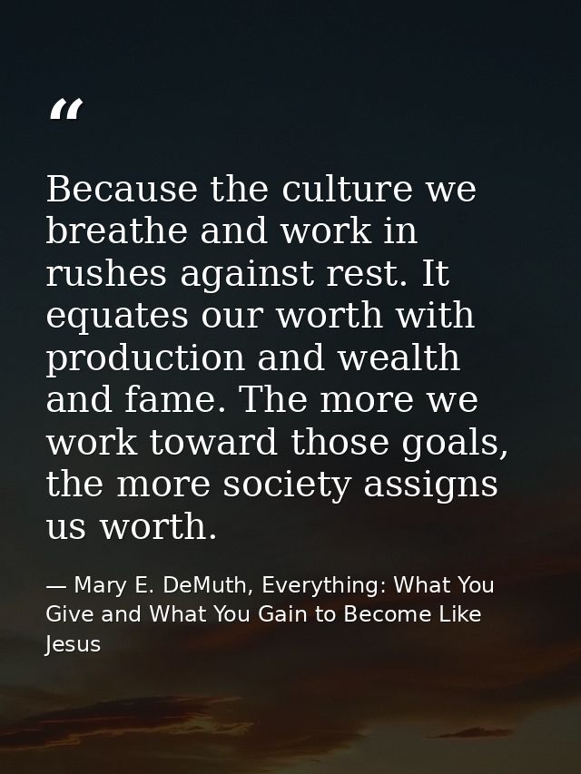 Because the culture we breathe and work in rushes against rest. It equates our worth with production and wealth and fame — Mary E. DeMuth, Everything: What You Give and What You Gain to Become Like Jesus
