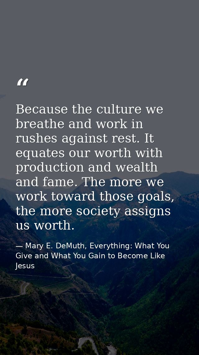 Because the culture we breathe and work in rushes against rest. It equates our worth with production and wealth and fame — Mary E. DeMuth, Everything: What You Give and What You Gain to Become Like Jesus