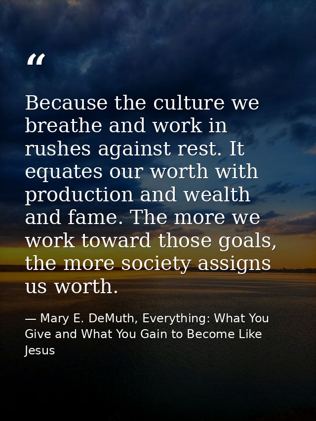 Because the culture we breathe and work in rushes against rest. It equates our worth with production and wealth and fame — Mary E. DeMuth, Everything: What You Give and What You Gain to Become Like Jesus