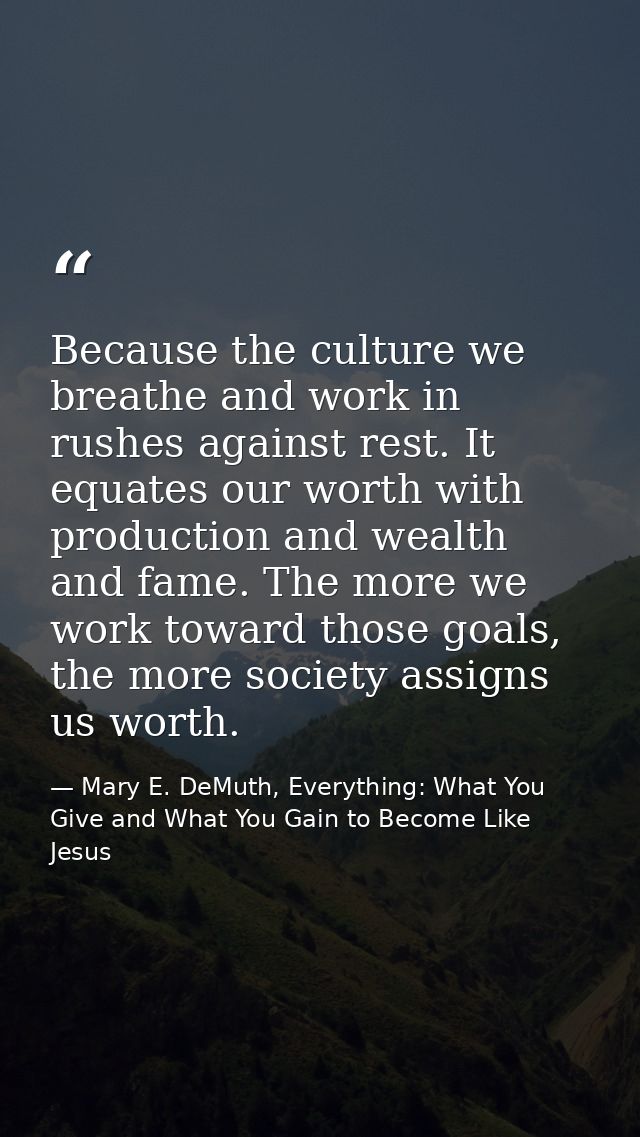 Because the culture we breathe and work in rushes against rest. It equates our worth with production and wealth and fame — Mary E. DeMuth, Everything: What You Give and What You Gain to Become Like Jesus
