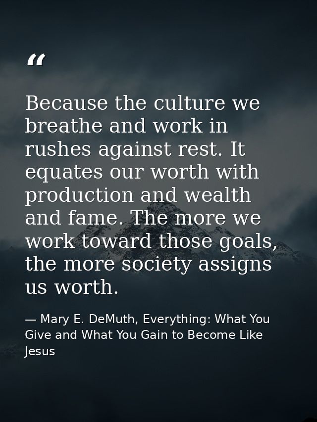 Because the culture we breathe and work in rushes against rest. It equates our worth with production and wealth and fame — Mary E. DeMuth, Everything: What You Give and What You Gain to Become Like Jesus