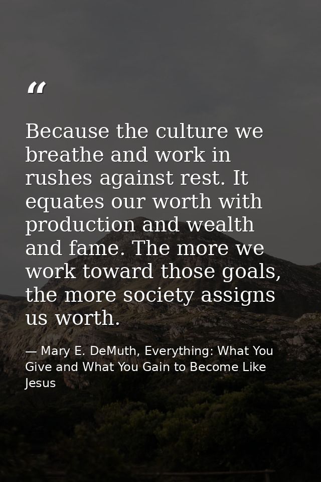 Because the culture we breathe and work in rushes against rest. It equates our worth with production and wealth and fame — Mary E. DeMuth, Everything: What You Give and What You Gain to Become Like Jesus