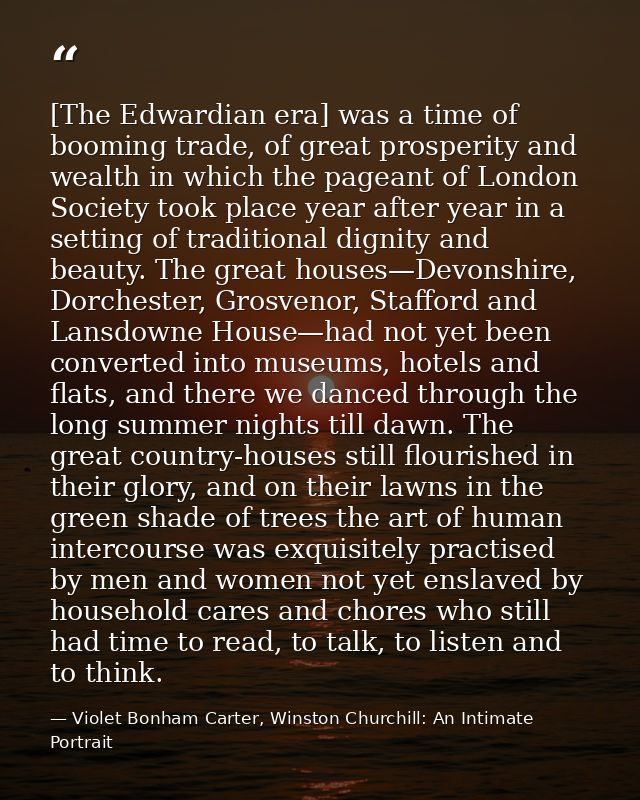 [The Edwardian era] was a time of booming trade, of great prosperity and wealth in which the pageant of London Society t — Violet Bonham Carter, Winston Churchill: An Intimate Portrait
