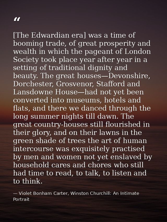 [The Edwardian era] was a time of booming trade, of great prosperity and wealth in which the pageant of London Society t — Violet Bonham Carter, Winston Churchill: An Intimate Portrait