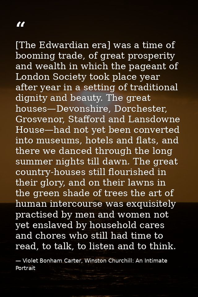 [The Edwardian era] was a time of booming trade, of great prosperity and wealth in which the pageant of London Society t — Violet Bonham Carter, Winston Churchill: An Intimate Portrait