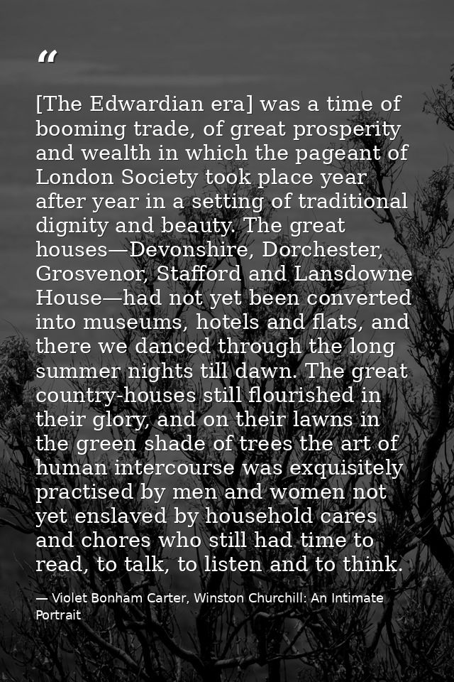 [The Edwardian era] was a time of booming trade, of great prosperity and wealth in which the pageant of London Society t — Violet Bonham Carter, Winston Churchill: An Intimate Portrait