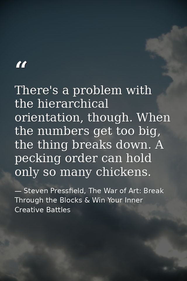 There's a problem with the hierarchical orientation, though. When the numbers get too big, the thing breaks down. A peck — Steven Pressfield, The War of Art: Break Through the Blocks & Win Your Inner Creative Battles