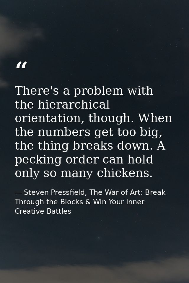 There's a problem with the hierarchical orientation, though. When the numbers get too big, the thing breaks down. A peck — Steven Pressfield, The War of Art: Break Through the Blocks & Win Your Inner Creative Battles