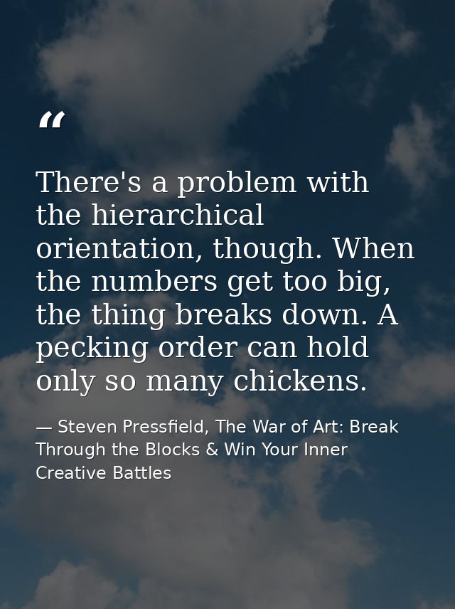 There's a problem with the hierarchical orientation, though. When the numbers get too big, the thing breaks down. A peck — Steven Pressfield, The War of Art: Break Through the Blocks & Win Your Inner Creative Battles