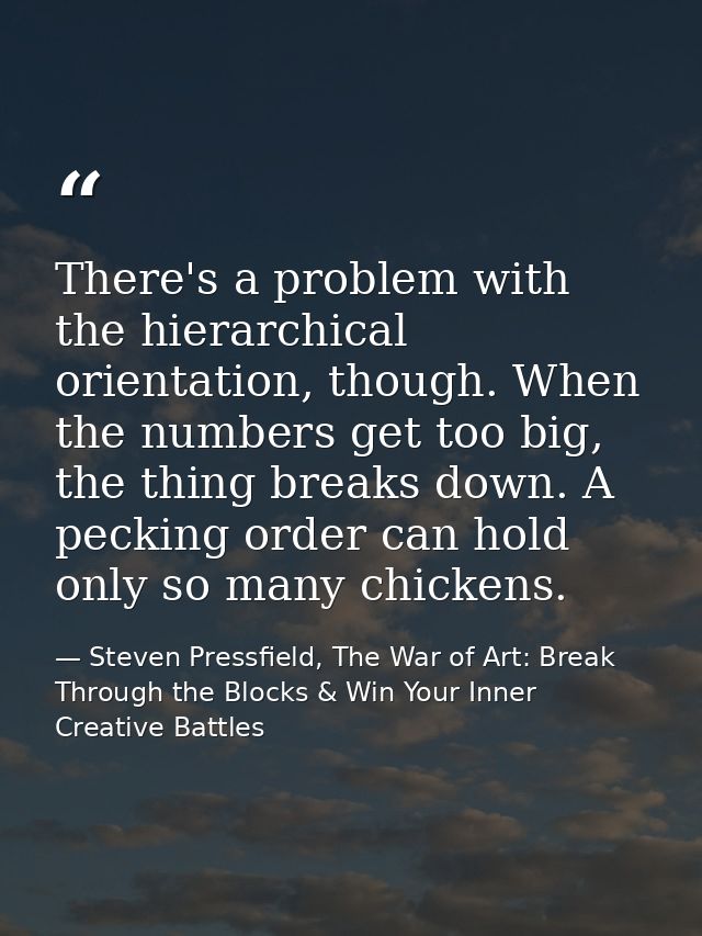 There's a problem with the hierarchical orientation, though. When the numbers get too big, the thing breaks down. A peck — Steven Pressfield, The War of Art: Break Through the Blocks & Win Your Inner Creative Battles