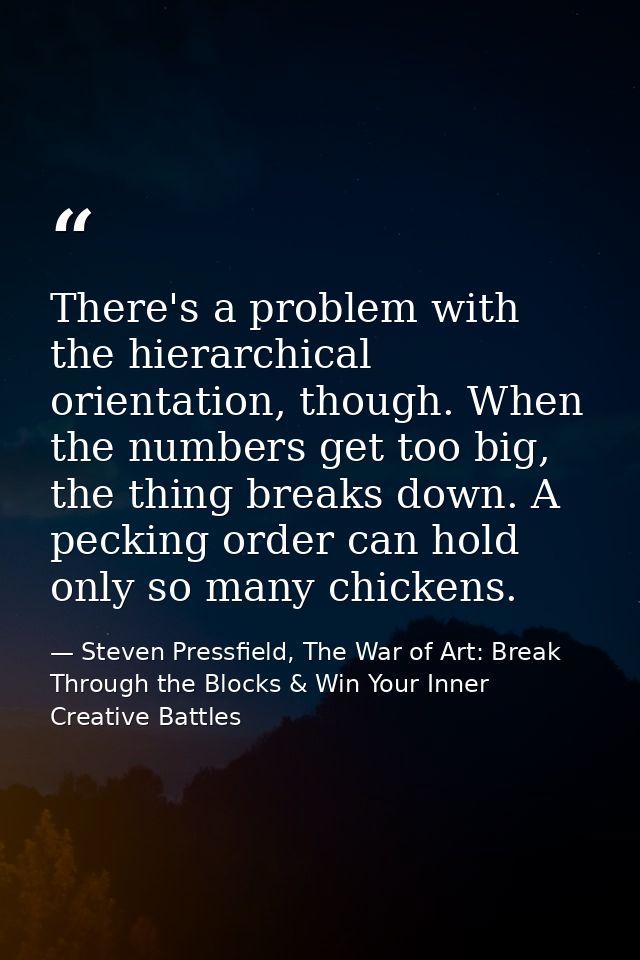 There's a problem with the hierarchical orientation, though. When the numbers get too big, the thing breaks down. A peck — Steven Pressfield, The War of Art: Break Through the Blocks & Win Your Inner Creative Battles
