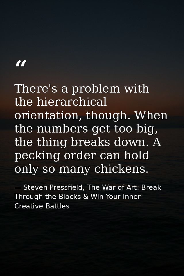 There's a problem with the hierarchical orientation, though. When the numbers get too big, the thing breaks down. A peck — Steven Pressfield, The War of Art: Break Through the Blocks & Win Your Inner Creative Battles