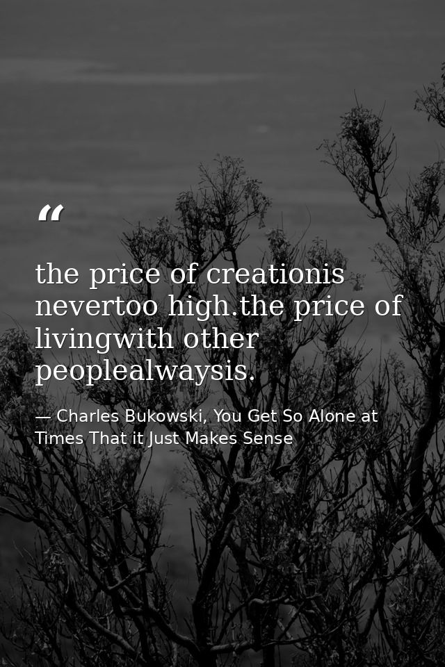 the price of creationis nevertoo high.the price of livingwith other peoplealwaysis. — Charles Bukowski, You Get So Alone at Times That it Just Makes Sense