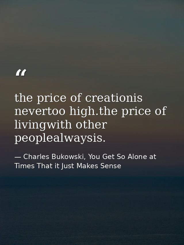 the price of creationis nevertoo high.the price of livingwith other peoplealwaysis. — Charles Bukowski, You Get So Alone at Times That it Just Makes Sense