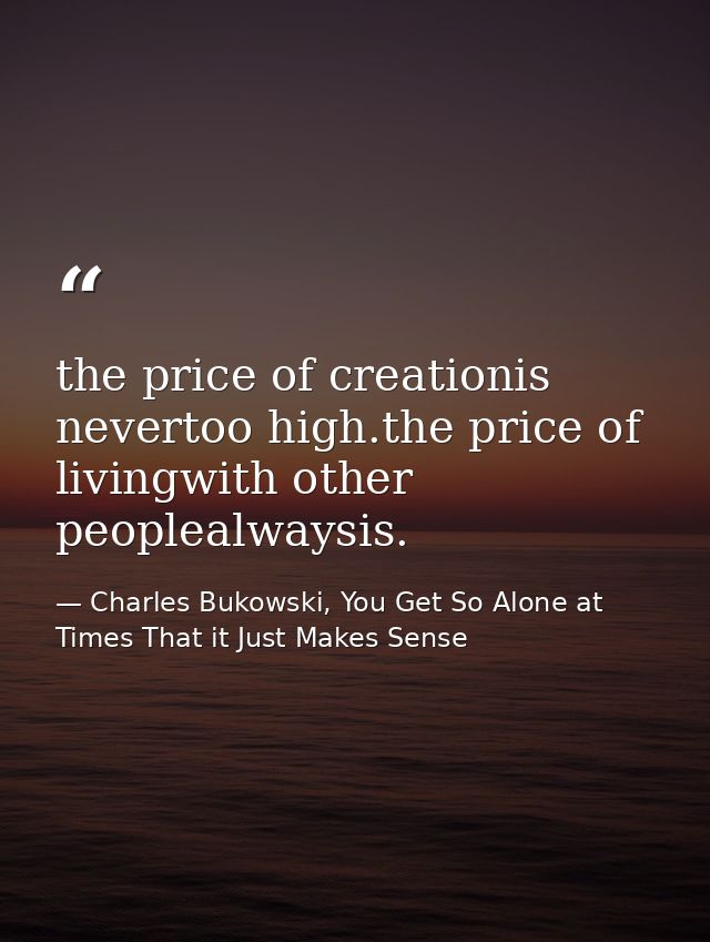 the price of creationis nevertoo high.the price of livingwith other peoplealwaysis. — Charles Bukowski, You Get So Alone at Times That it Just Makes Sense