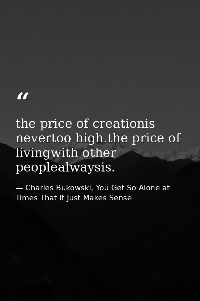 the price of creationis nevertoo high.the price of livingwith other peoplealwaysis. — Charles Bukowski, You Get So Alone at Times That it Just Makes Sense