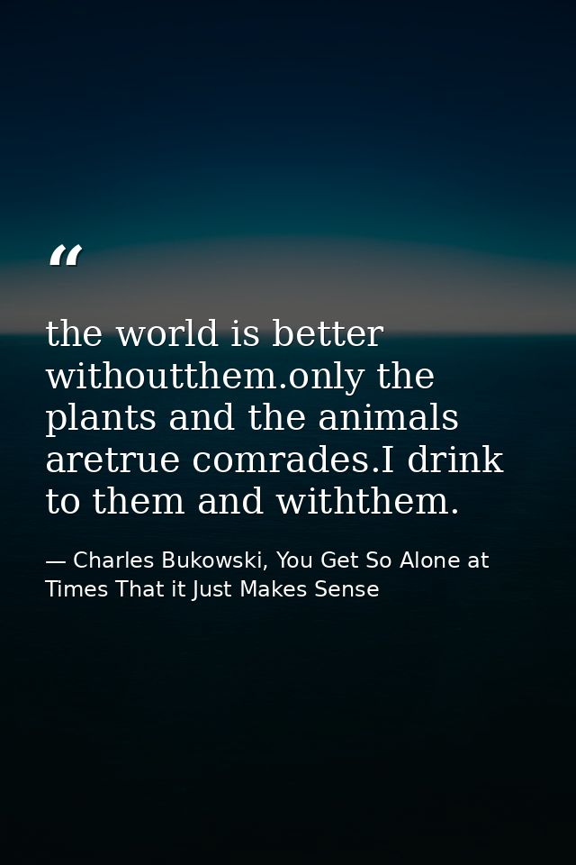 the world is better withoutthem.only the plants and the animals aretrue comrades.I drink to them and withthem. — Charles Bukowski, You Get So Alone at Times That it Just Makes Sense
