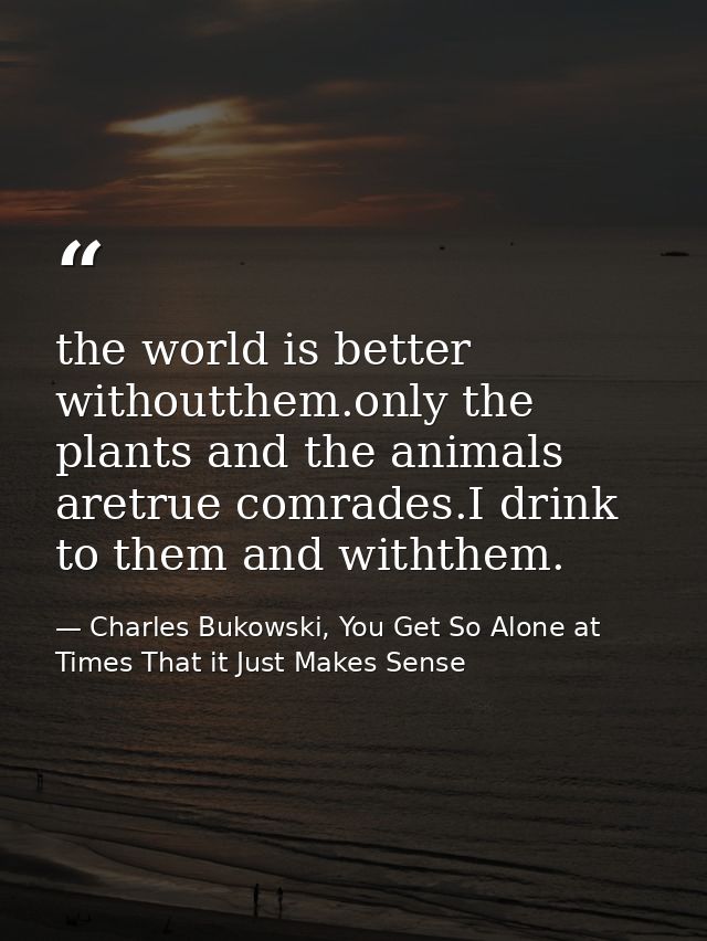 the world is better withoutthem.only the plants and the animals aretrue comrades.I drink to them and withthem. — Charles Bukowski, You Get So Alone at Times That it Just Makes Sense
