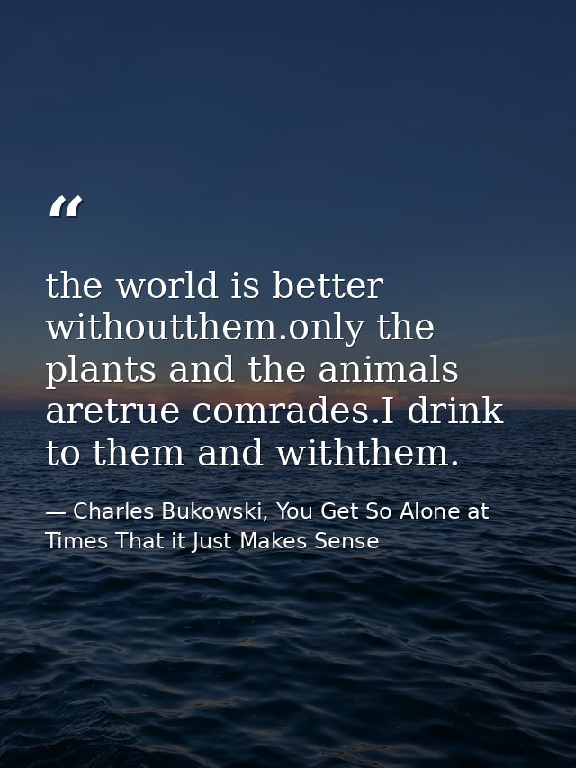 the world is better withoutthem.only the plants and the animals aretrue comrades.I drink to them and withthem. — Charles Bukowski, You Get So Alone at Times That it Just Makes Sense