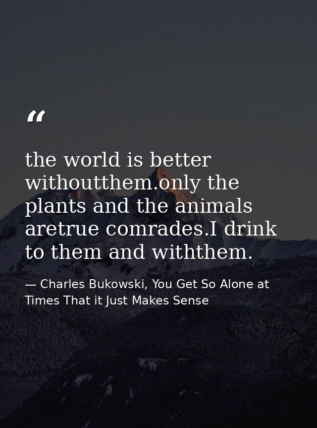 the world is better withoutthem.only the plants and the animals aretrue comrades.I drink to them and withthem. — Charles Bukowski, You Get So Alone at Times That it Just Makes Sense