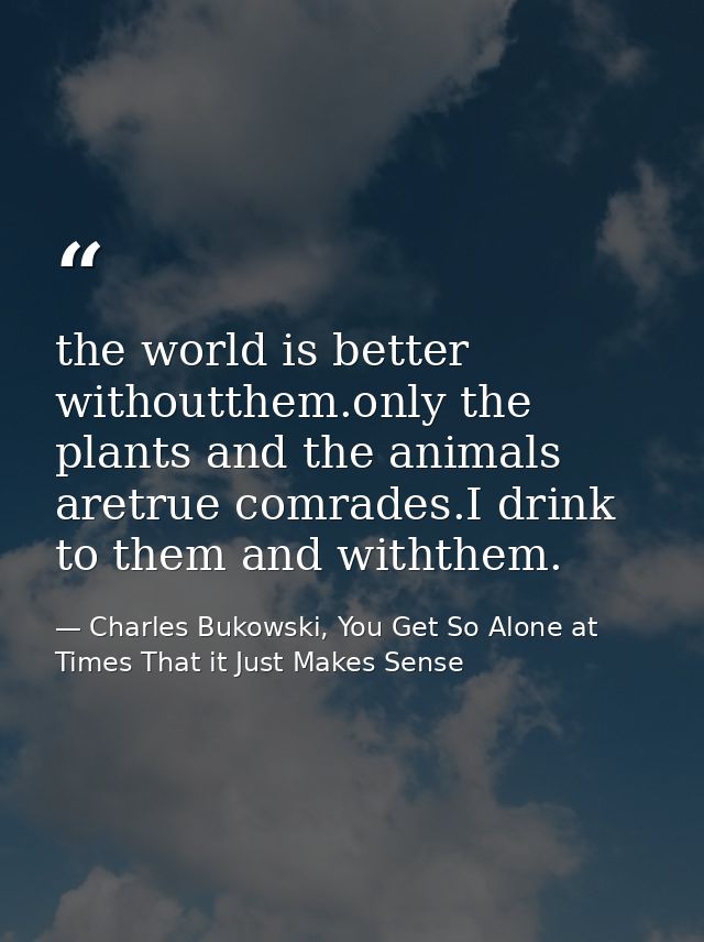 the world is better withoutthem.only the plants and the animals aretrue comrades.I drink to them and withthem. — Charles Bukowski, You Get So Alone at Times That it Just Makes Sense