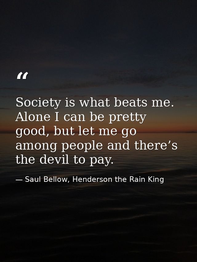 Society is what beats me. Alone I can be pretty good, but let me go among people and there’s the devil to pay. — Saul Bellow, Henderson the Rain King
