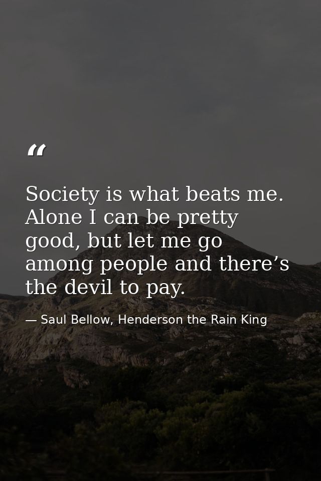 Society is what beats me. Alone I can be pretty good, but let me go among people and there’s the devil to pay. — Saul Bellow, Henderson the Rain King