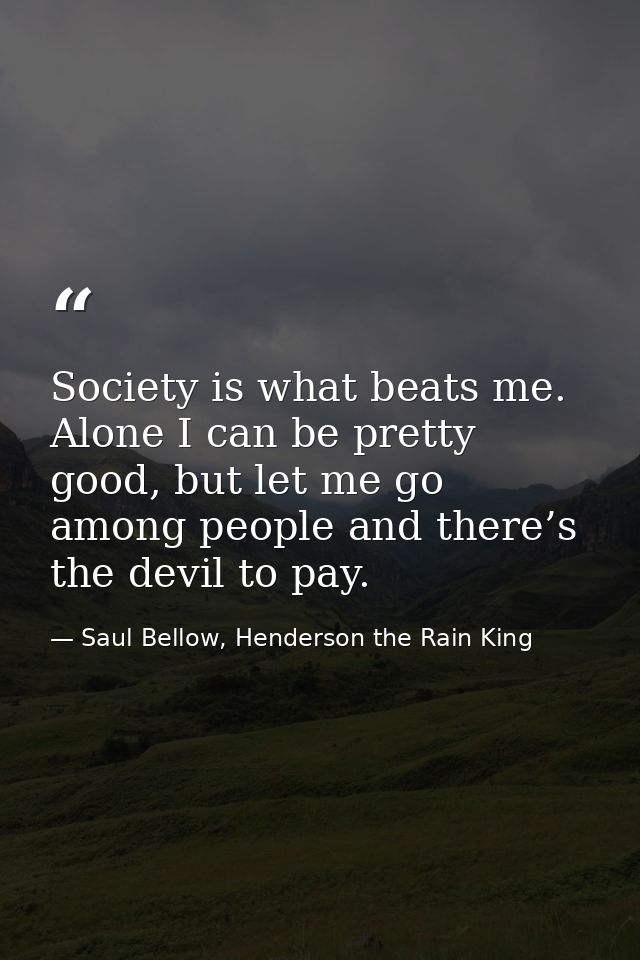 Society is what beats me. Alone I can be pretty good, but let me go among people and there’s the devil to pay. — Saul Bellow, Henderson the Rain King