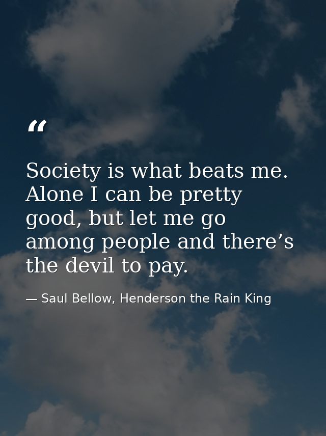 Society is what beats me. Alone I can be pretty good, but let me go among people and there’s the devil to pay. — Saul Bellow, Henderson the Rain King