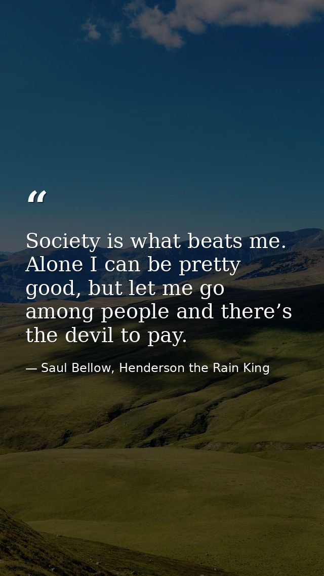 Society is what beats me. Alone I can be pretty good, but let me go among people and there’s the devil to pay. — Saul Bellow, Henderson the Rain King