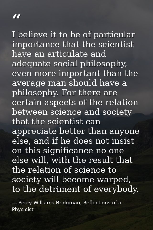 I believe it to be of particular importance that the scientist have an articulate and adequate social philosophy, even m — Percy Williams Bridgman, Reflections of a Physicist