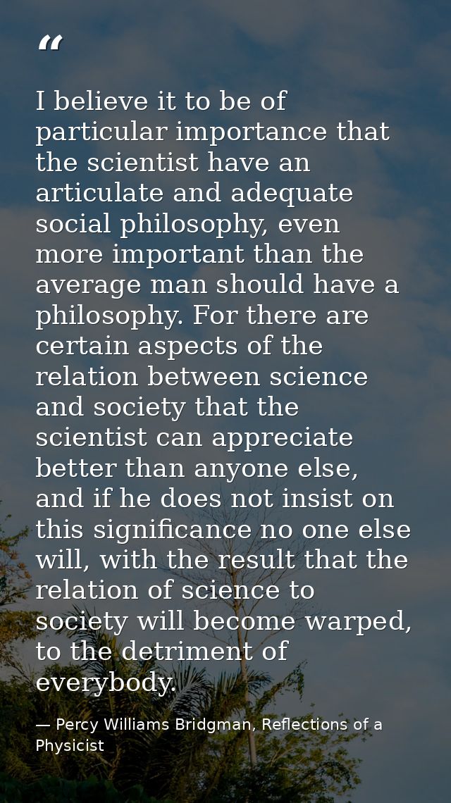 I believe it to be of particular importance that the scientist have an articulate and adequate social philosophy, even m — Percy Williams Bridgman, Reflections of a Physicist