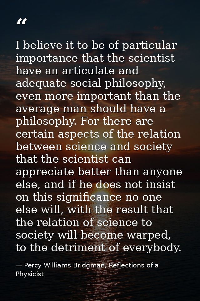 I believe it to be of particular importance that the scientist have an articulate and adequate social philosophy, even m — Percy Williams Bridgman, Reflections of a Physicist
