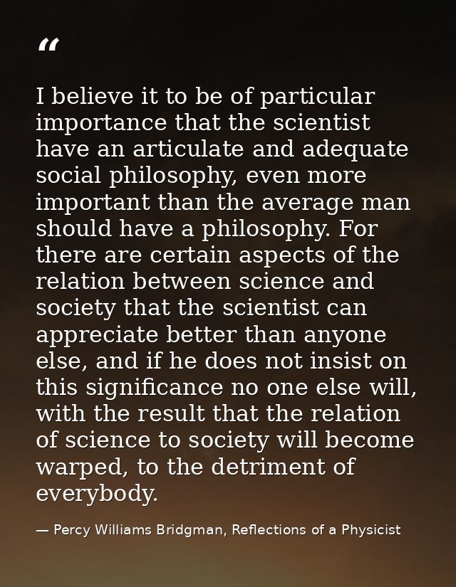 I believe it to be of particular importance that the scientist have an articulate and adequate social philosophy, even m — Percy Williams Bridgman, Reflections of a Physicist
