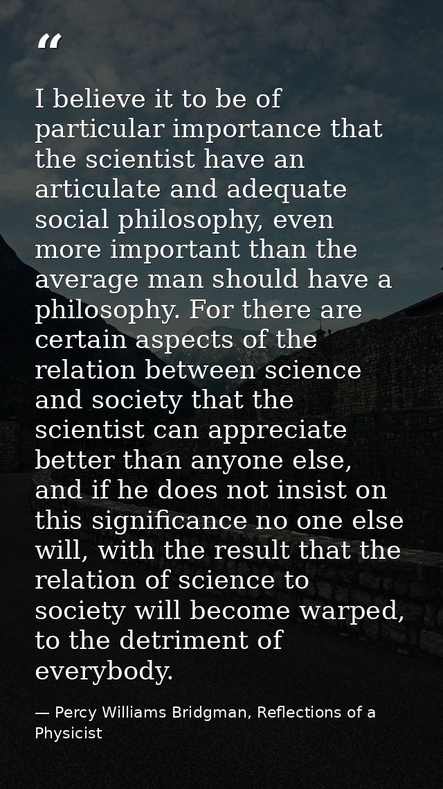 I believe it to be of particular importance that the scientist have an articulate and adequate social philosophy, even m — Percy Williams Bridgman, Reflections of a Physicist