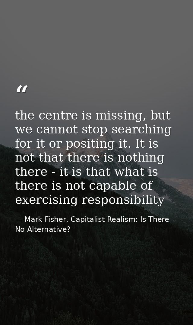 the centre is missing, but we cannot stop searching for it or positing it. It is not that there is nothing there - it is — Mark Fisher, Capitalist Realism: Is There No Alternative?