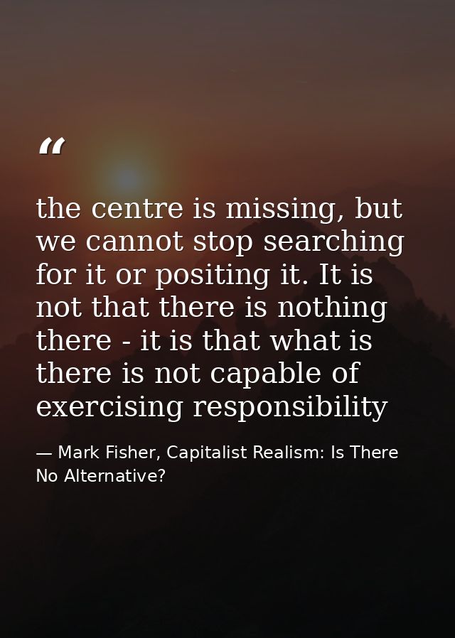 the centre is missing, but we cannot stop searching for it or positing it. It is not that there is nothing there - it is — Mark Fisher, Capitalist Realism: Is There No Alternative?