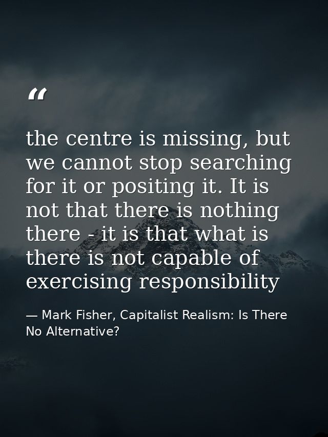 the centre is missing, but we cannot stop searching for it or positing it. It is not that there is nothing there - it is — Mark Fisher, Capitalist Realism: Is There No Alternative?