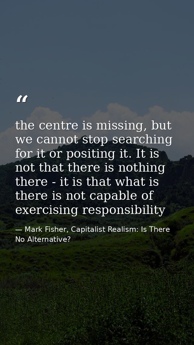 the centre is missing, but we cannot stop searching for it or positing it. It is not that there is nothing there - it is — Mark Fisher, Capitalist Realism: Is There No Alternative?